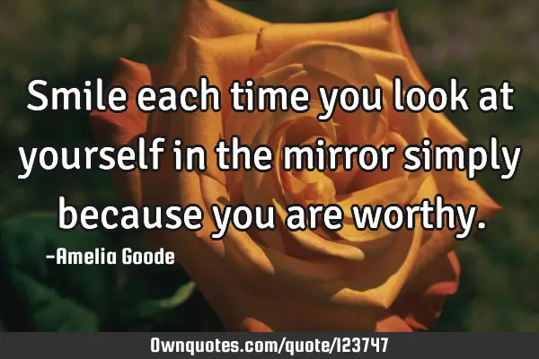 Smile each time you look at yourself in the mirror simply because you are