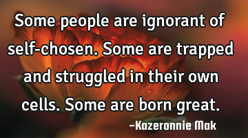 Some people are ignorant of self-chosen. Some are trapped and struggled in their own cells. Some