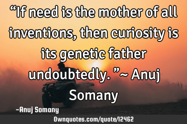 “If need is the mother of all inventions, then curiosity is its genetic father undoubtedly.”~ A