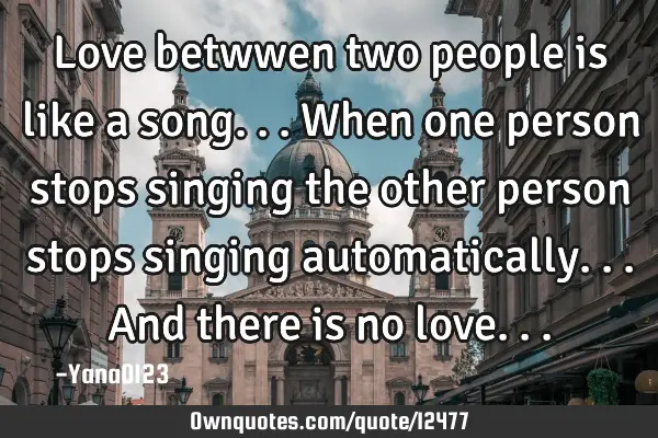Love betwwen two people is like a song...when one person stops singing the other person stops