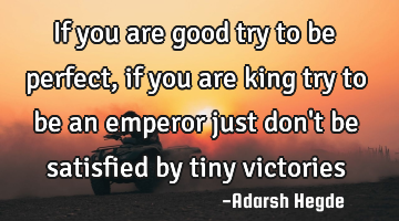 If you are good try to be perfect,if you are king try to be an emperor just don