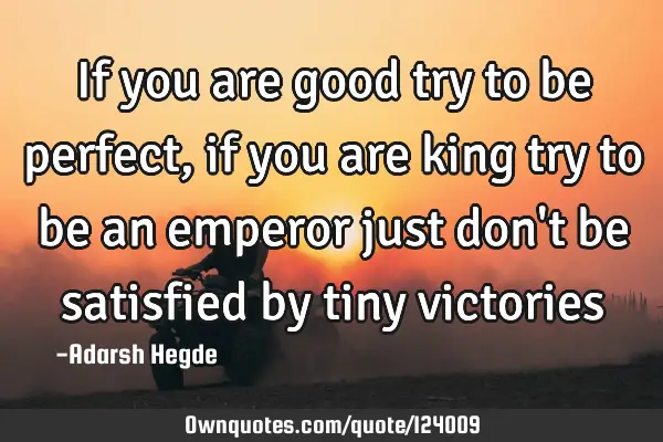 If you are good try to be perfect,if you are king try to be an emperor just don