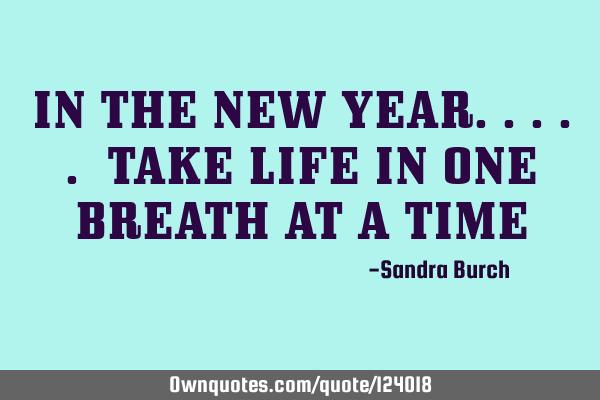 IN THE NEW YEAR..... TAKE LIFE IN ONE BREATH AT A TIME