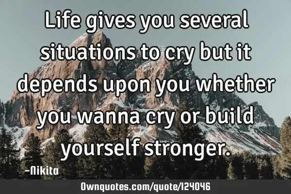 Life gives you several situations to cry but it depends upon you whether you wanna cry or build
