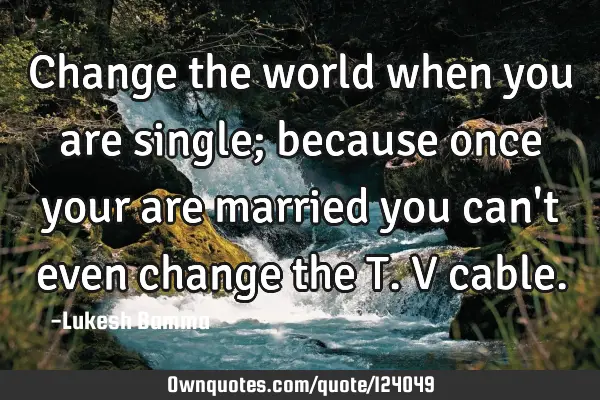 Change the world when you are single; because once your are married you can