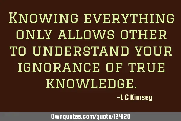 Knowing everything only allows other to understand your ignorance of true