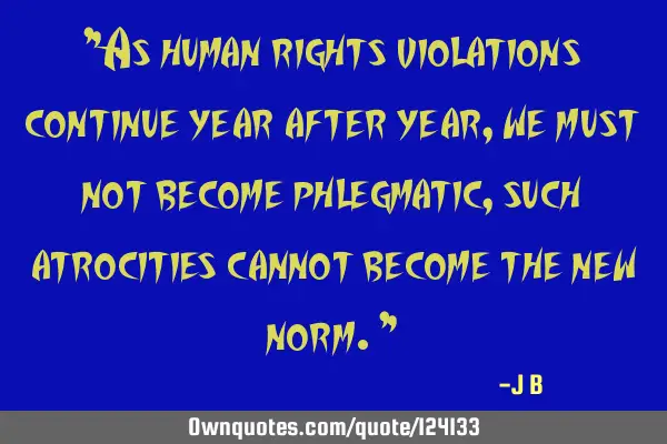 As human rights violations continue year after year, we must not become phlegmatic, such atrocities