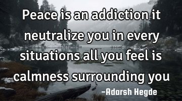 Peace is an addiction it neutralize you in every situations all you feel is calmness surrounding you