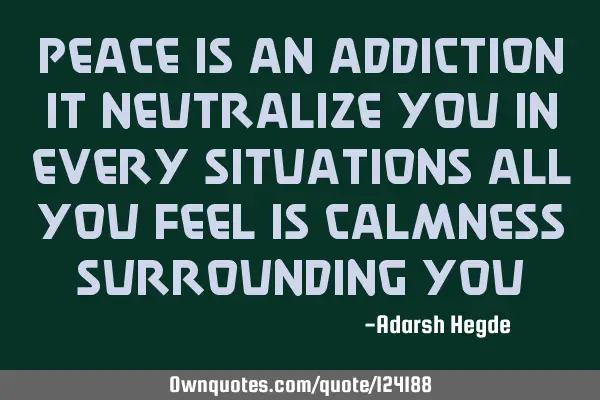 Peace is an addiction it neutralize you in every situations all you feel is calmness surrounding