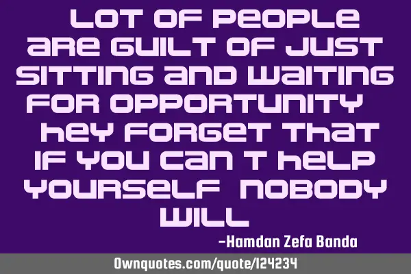 A lot of people are guilt of just sitting and waiting for opportunity. They forget that if you can