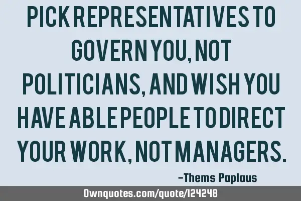 Pick representatives to govern you, not politicians, and wish you have able people to direct your
