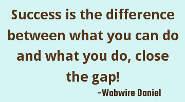 Success is the difference between what you can do and what you do, close the gap!