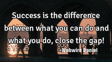 Success is the difference between what you can do and what you do, close the gap!