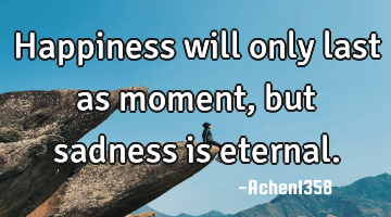 Happiness will only last as moment, but sadness is eternal.