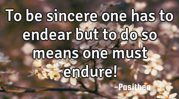 To be sincere one has to endear but to do so means one must endure!