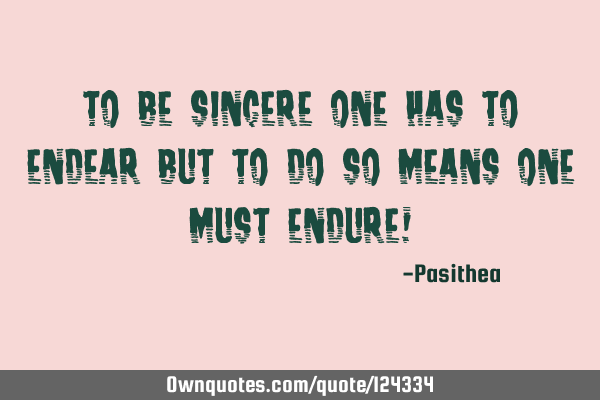 To be sincere one has to endear but to do so means one must endure!