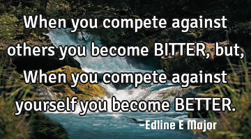 When you compete against others you become BITTER, but, When you compete against yourself you