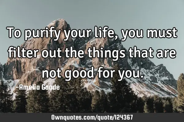 To purify your life, you must filter out the things that are not good for