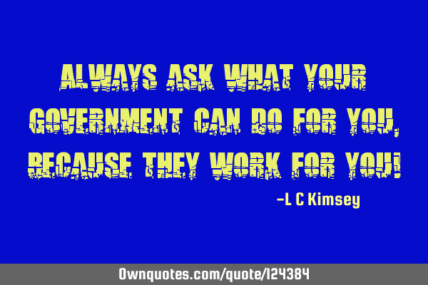 Always ask what your Government can do for you, because they work for you!