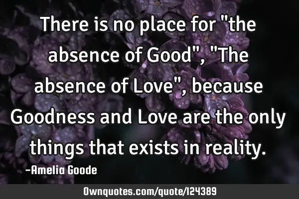 There is no place for "the absence of Good", "The absence of Love", because Goodness and Love are