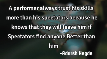 A performer always trust his skills more than his spectators because he knows that they will leave