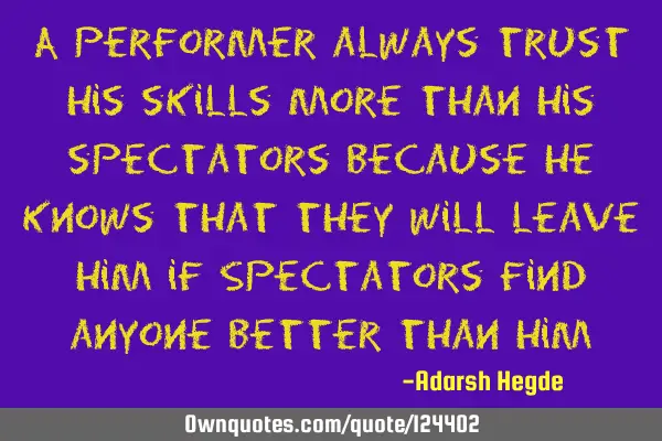 A performer always trust his skills more than his spectators because he knows that they will leave
