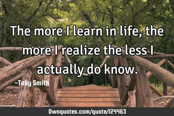 The more I learn in life, the more I realize the less I actually do