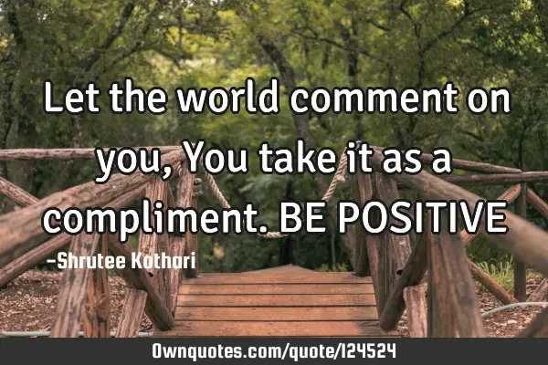 Let the world comment on you, You take it as a compliment. BE POSITIVE