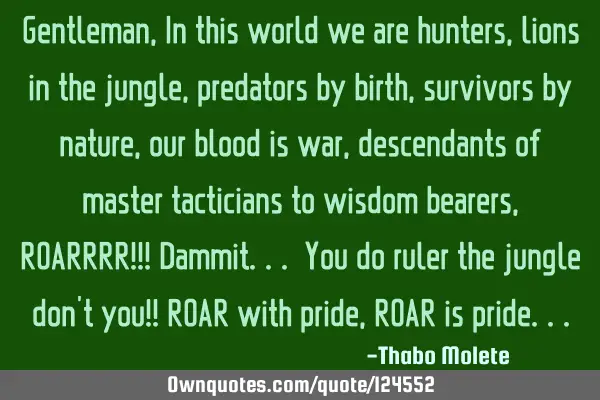 Gentleman, In this world we are hunters, lions in the jungle, predators by birth, survivors by