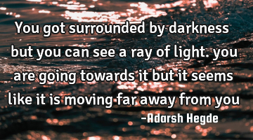 You got surrounded by darkness but you can see a ray of light. you are going towards it but it