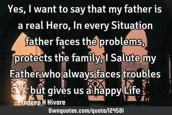 Yes, I want to say that my father is a real Hero, In every Situation father faces the problems,