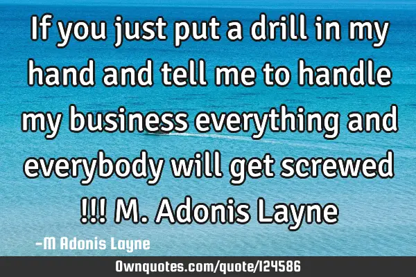 If you just put a drill in my hand and tell me to handle my business everything and everybody will