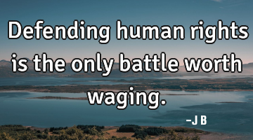 Defending human rights is the only battle worth waging.