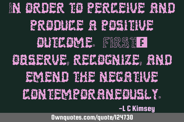 In order to perceive and produce a positive outcome. FIRST; observe, recognize, and emend the