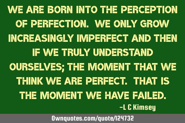 We are born into the perception of perfection. We only grow increasingly imperfect and then if we