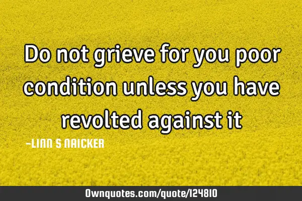 Do not grieve for you poor condition unless you have revolted against