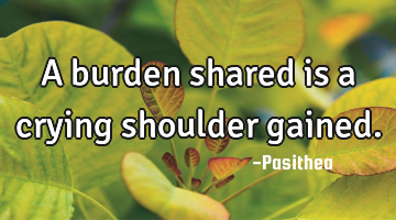 A burden shared is a crying shoulder gained.