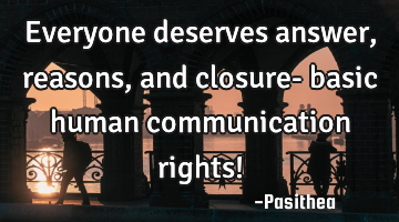 Everyone deserves answer, reasons, and closure- basic human communication rights!