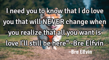 I need you to know that I do love you that will NEVER change when you realize that all you want is