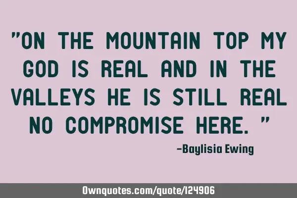 "On the mountain top my God is real and in the valleys He is still real No compromise here."