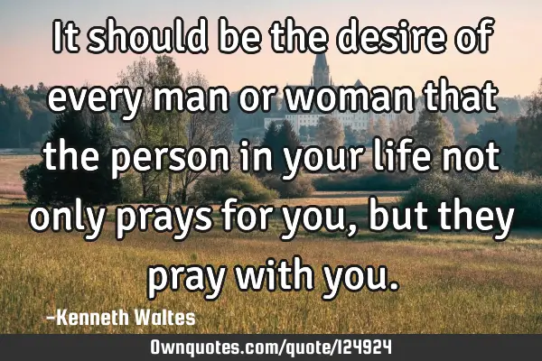 It should be the desire of every man or woman that the person in your life not only prays for you,