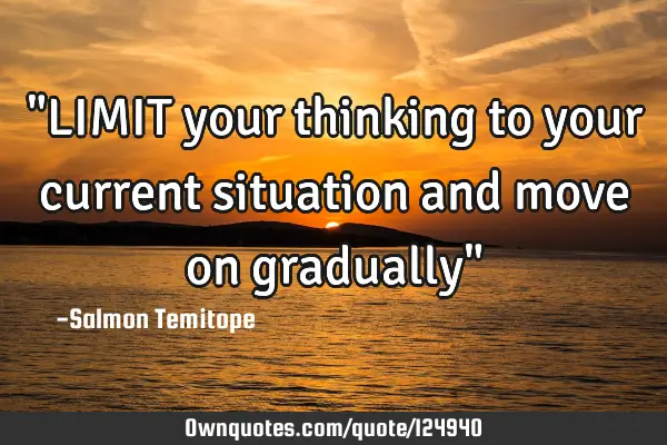 "LIMIT your thinking to your current situation and move on gradually"