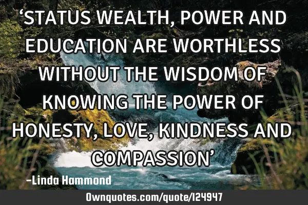 ‘STATUS WEALTH, POWER AND EDUCATION ARE WORTHLESS WITHOUT THE WISDOM OF KNOWING THE POWER OF HONES