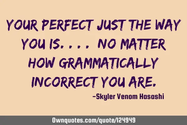 Your perfect just the way you is.... No matter how grammatically incorrect you
