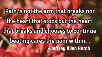 Pain is not the arm that breaks nor the heart that stops but the heart that breaks and chooses to