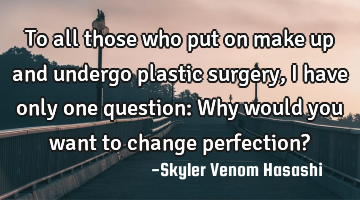 To all those who put on make up and undergo plastic surgery, I have only one question: Why would