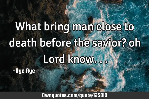 What bring man close to death before the savior? oh Lord