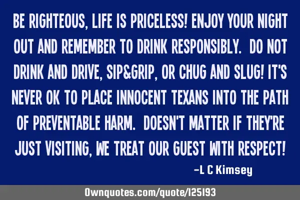Be Righteous, Life is Priceless! ENJOY YOUR NIGHT OUT AND REMEMBER TO DRINK RESPONSIBLY. DO NOT DRIN