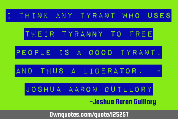 I think any tyrant who uses their tyranny to free people is a good tyrant, and thus a liberator. - J