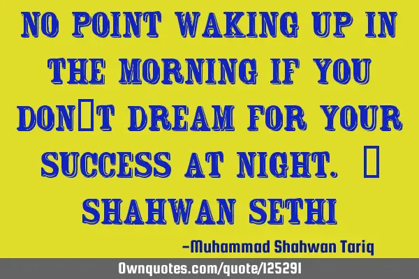 No point waking up in the morning if you don’t dream for your success at night. – Shahwan SETHI